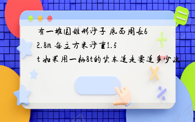 有一堆圆锥形沙子 底面周长62.8m 每立方米沙重1.5t 如果用一辆8t的货车运走要运多少次