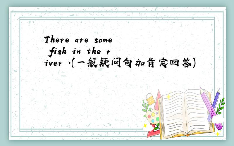 There are some fish in the river .(一般疑问句加肯定回答)