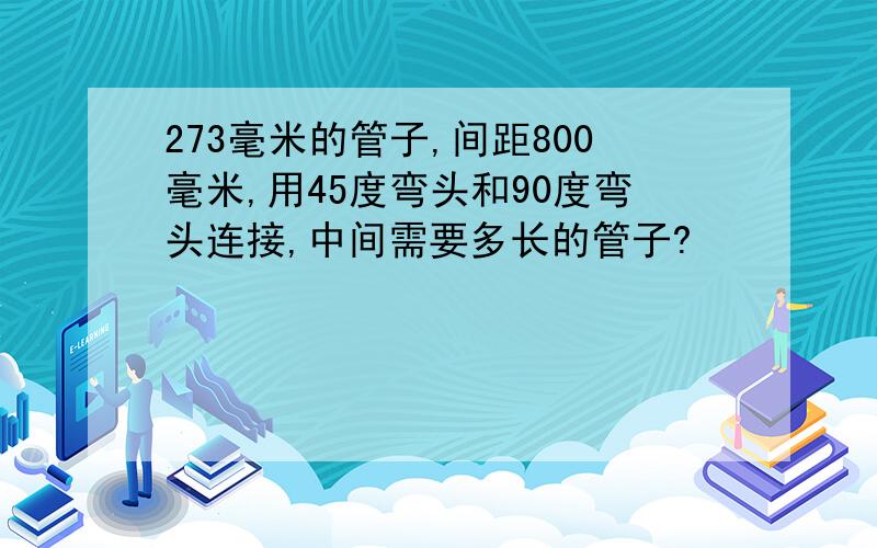 273毫米的管子,间距800毫米,用45度弯头和90度弯头连接,中间需要多长的管子?