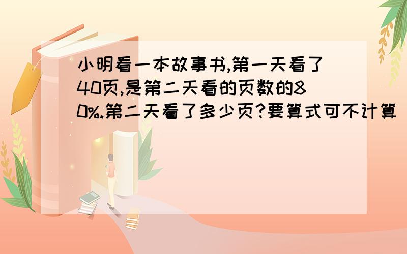 小明看一本故事书,第一天看了40页,是第二天看的页数的80%.第二天看了多少页?要算式可不计算