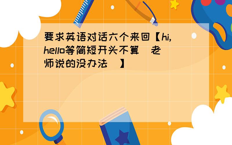 要求英语对话六个来回【hi,hello等简短开头不算（老师说的没办法）】