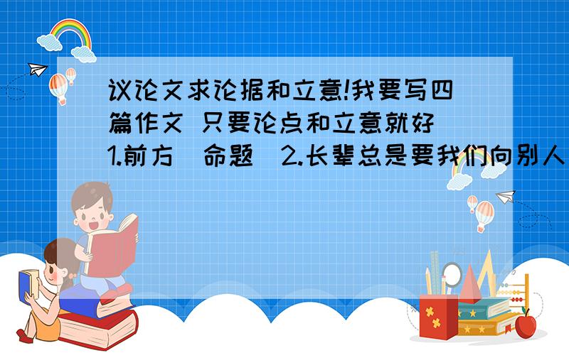 议论文求论据和立意!我要写四篇作文 只要论点和立意就好 1.前方（命题）2.长辈总是要我们向别人学习,你对此的看法3.围