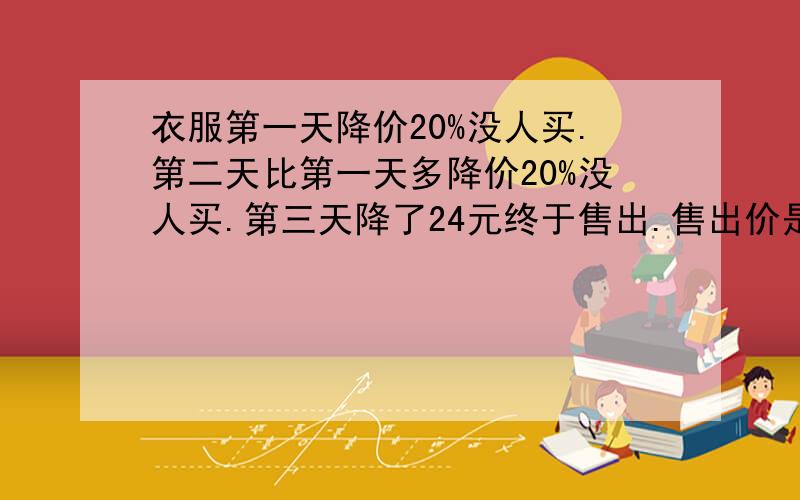 衣服第一天降价20%没人买.第二天比第一天多降价20%没人买.第三天降了24元终于售出.售出价是原价的56%,原价