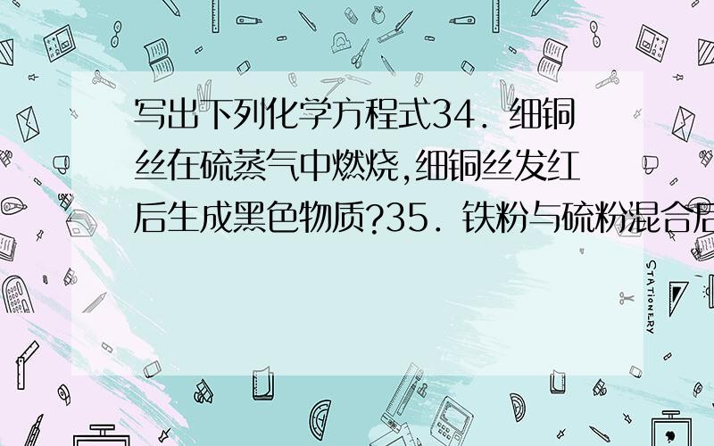 写出下列化学方程式34．细铜丝在硫蒸气中燃烧,细铜丝发红后生成黑色物质?35．铁粉与硫粉混合后加热到红热,反应继续进行,