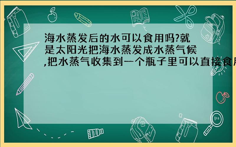 海水蒸发后的水可以食用吗?就是太阳光把海水蒸发成水蒸气候,把水蒸气收集到一个瓶子里可以直接食用吗?