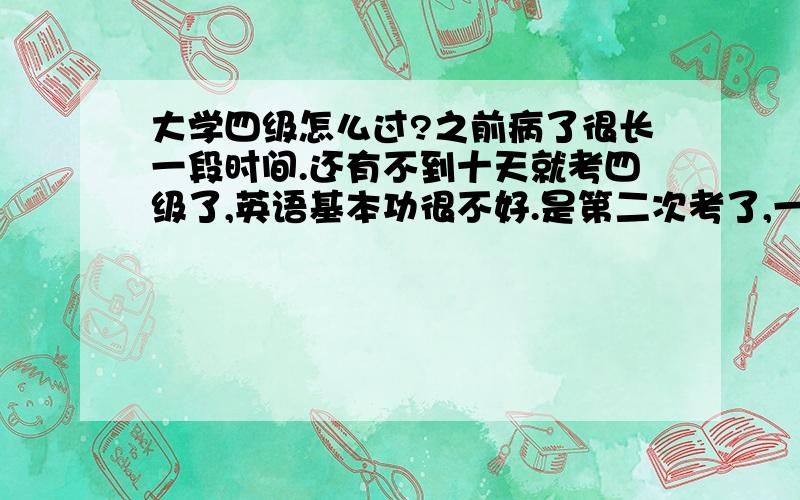 大学四级怎么过?之前病了很长一段时间.还有不到十天就考四级了,英语基本功很不好.是第二次考了,一定要过.拜托大家给我一些