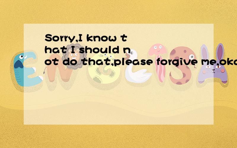 Sorry,I know that I should not do that,please forgive me,oka