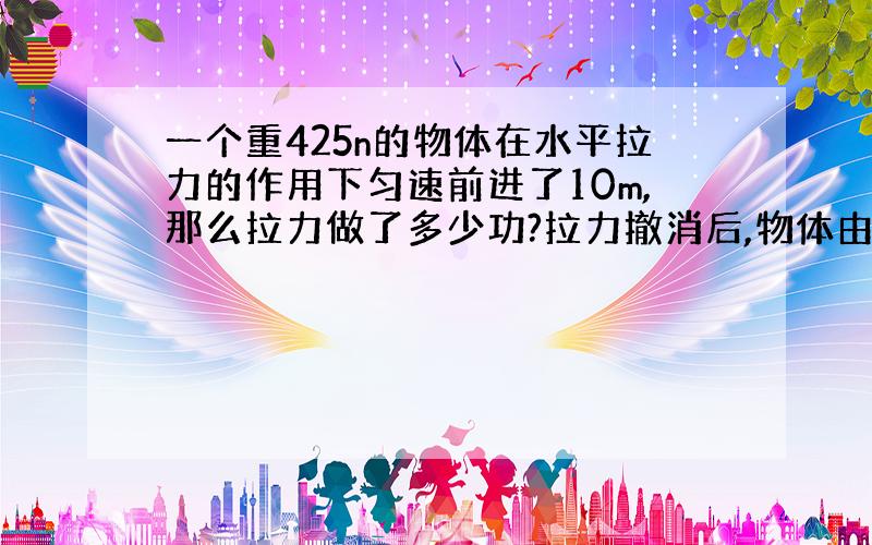 一个重425n的物体在水平拉力的作用下匀速前进了10m,那么拉力做了多少功?拉力撤消后,物体由于惯性又前进了10m,此时