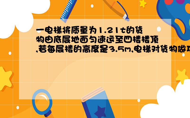 一电梯将质量为1.21t的货物由底层地面匀速运至四楼楼顶,若每层楼的高度是3.5m,电梯对货物做功的功率是1260