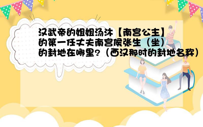 汉武帝的姐姐汤沐【南宫公主】的第一任丈夫南宫侯张生（坐）的封地在哪里?（西汉那时的封地名称）