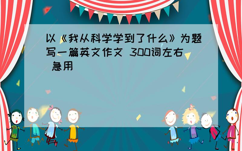 以《我从科学学到了什么》为题写一篇英文作文 300词左右 急用