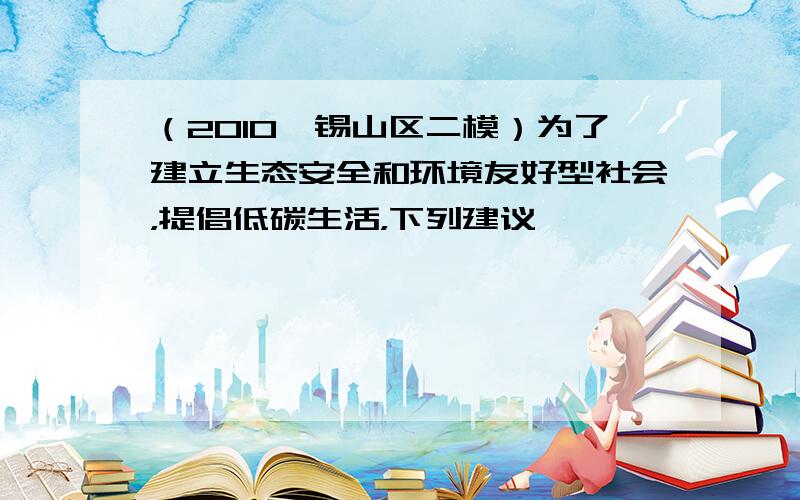 （2010•锡山区二模）为了建立生态安全和环境友好型社会，提倡低碳生活，下列建议