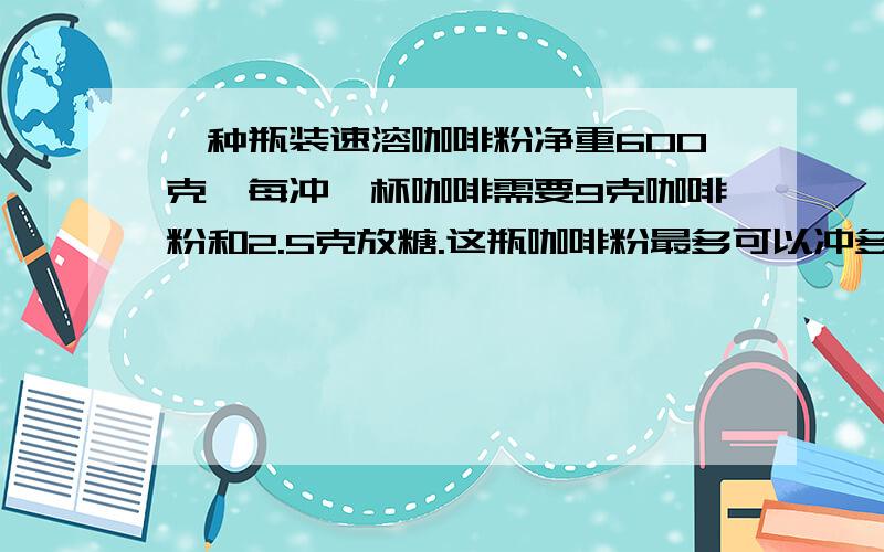 一种瓶装速溶咖啡粉净重600克,每冲一杯咖啡需要9克咖啡粉和2.5克放糖.这瓶咖啡粉最多可以冲多少杯咖啡?