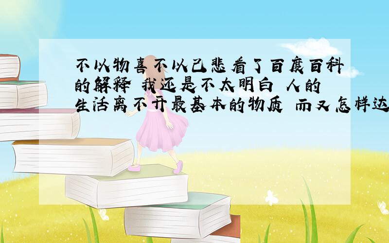 不以物喜不以己悲看了百度百科的解释 我还是不太明白 人的生活离不开最基本的物质 而又怎样达到不以财物的多少而不影响自己的