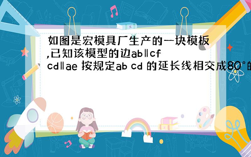 如图是宏模具厂生产的一块模板,已知该模型的边ab‖cf cd‖ae 按规定ab cd 的延长线相交成80°的角