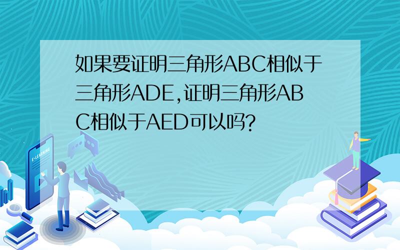 如果要证明三角形ABC相似于三角形ADE,证明三角形ABC相似于AED可以吗?