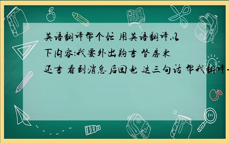 英语翻译帮个忙 用英语翻译以下内容：我要外出购书 替房东还书 看到消息后回电 这三句话 帮我翻译一下 快 顺序别错了