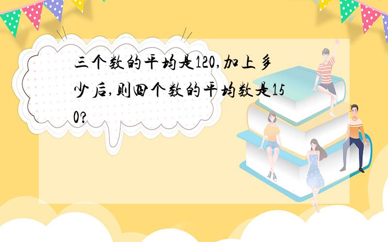 三个数的平均是120,加上多少后,则四个数的平均数是150?