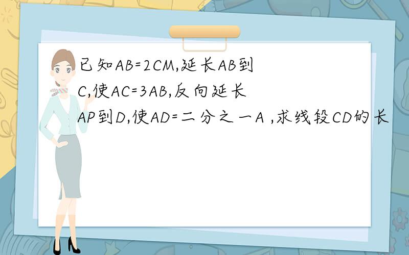 已知AB=2CM,延长AB到C,使AC=3AB,反向延长AP到D,使AD=二分之一A ,求线段CD的长