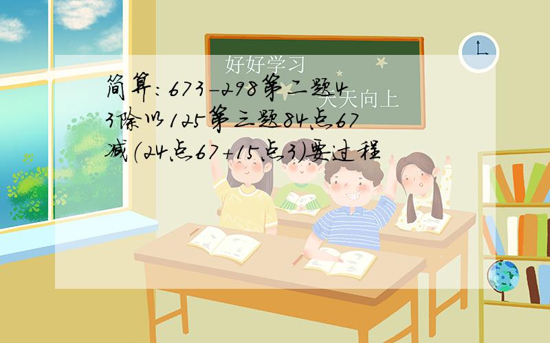 简算：673－298第二题43除以125第三题84点67减（24点67＋15点3）要过程