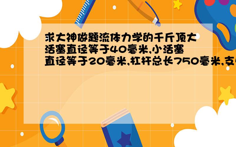 求大神做题流体力学的千斤顶大活塞直径等于40毫米,小活塞直径等于20毫米,杠杆总长750毫米,支点到小活