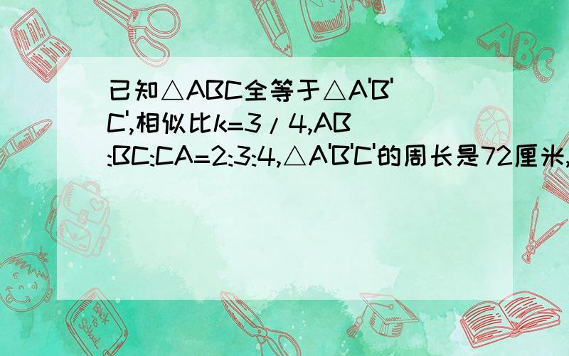 已知△ABC全等于△A'B'C',相似比k=3/4,AB:BC:CA=2:3:4,△A'B'C'的周长是72厘米,求△A