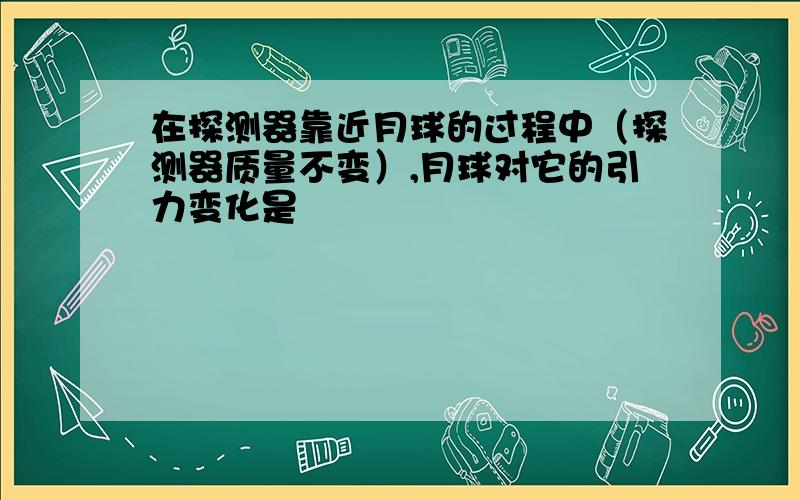 在探测器靠近月球的过程中（探测器质量不变）,月球对它的引力变化是