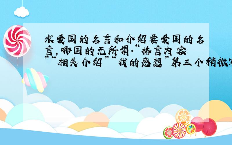 求爱国的名言和介绍要爱国的名言,哪国的无所谓.“格言内容”“相关介绍”“我的感想”第三个稍微写一句就行,前两项不少于15