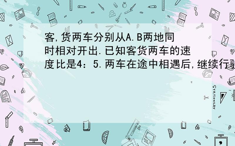 客,货两车分别从A.B两地同时相对开出.已知客货两车的速度比是4：5.两车在途中相遇后,继续行驶.货车