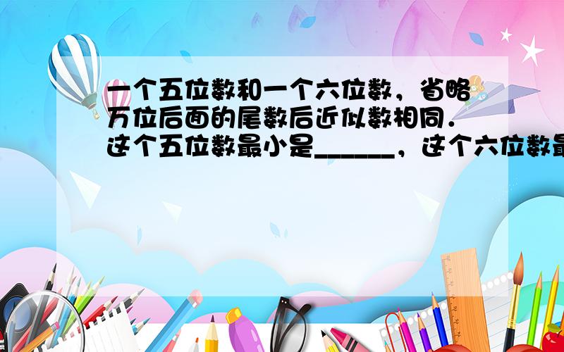 一个五位数和一个六位数，省略万位后面的尾数后近似数相同．这个五位数最小是______，这个六位数最大是______．