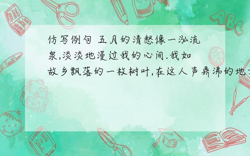 仿写例句 五月的清愁像一泓流泉,淡淡地漫过我的心间.我如故乡飘落的一枚树叶,在这人声鼎沸的地方悄然滋长着无尽的乡愁.仿写