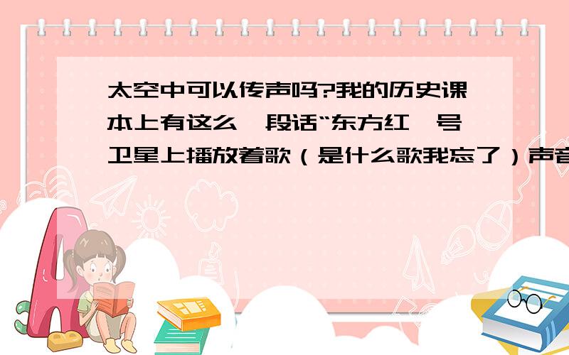 太空中可以传声吗?我的历史课本上有这么一段话“东方红一号卫星上播放着歌（是什么歌我忘了）声音清晰嘹亮”,这句话好像不对啊