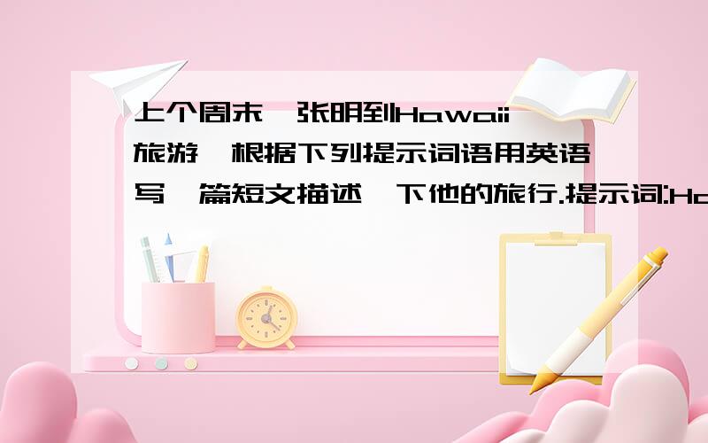 上个周末,张明到Hawaii旅游,根据下列提示词语用英语写一篇短文描述一下他的旅行.提示词:Ha