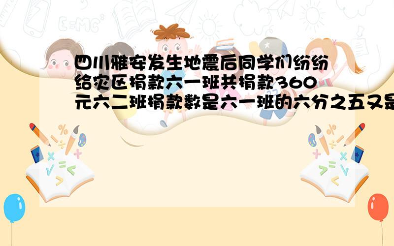 四川雅安发生地震后同学们纷纷给灾区捐款六一班共捐款360元六二班捐款数是六一班的六分之五又是六三班的四分之三六三班共捐款