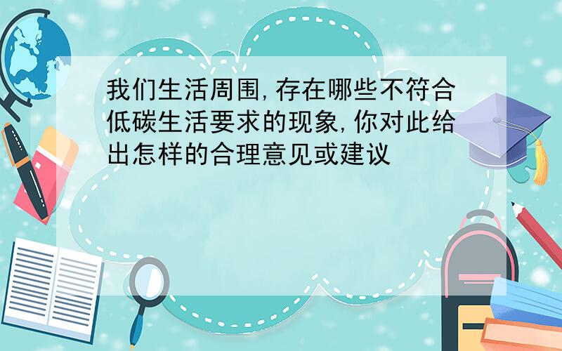 我们生活周围,存在哪些不符合低碳生活要求的现象,你对此给出怎样的合理意见或建议