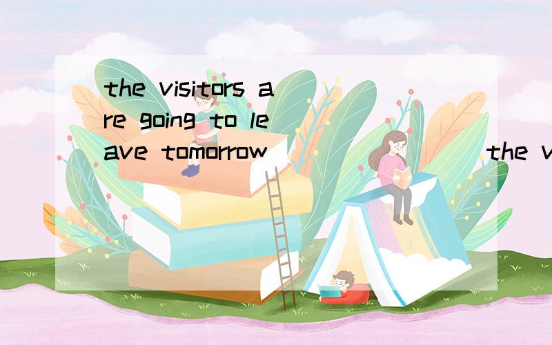 the visitors are going to leave tomorrow ___ ____ the visito