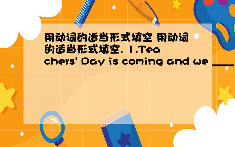 用动词的适当形式填空 用动词的适当形式填空. 1.Teachers' Day is coming and we ____