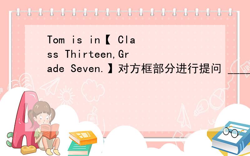 Tom is in【 Class Thirteen,Grade Seven.】对方框部分进行提问 _______ ___