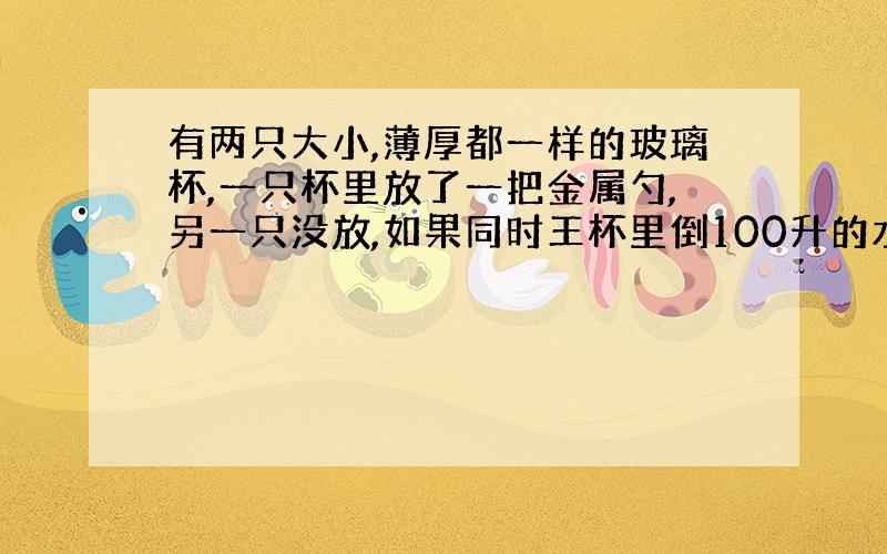 有两只大小,薄厚都一样的玻璃杯,一只杯里放了一把金属勺,另一只没放,如果同时王杯里倒100升的水,那个杯子容易炸裂?