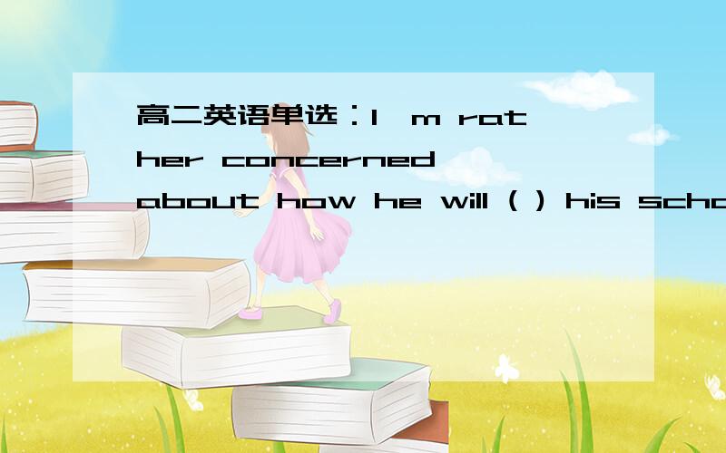 高二英语单选：I'm rather concerned about how he will ( ) his school