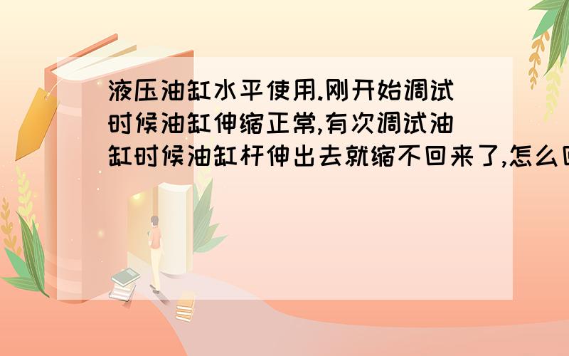 液压油缸水平使用.刚开始调试时候油缸伸缩正常,有次调试油缸时候油缸杆伸出去就缩不回来了,怎么回事?