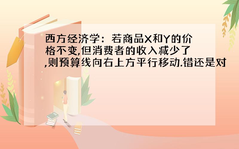 西方经济学：若商品X和Y的价格不变,但消费者的收入减少了,则预算线向右上方平行移动.错还是对