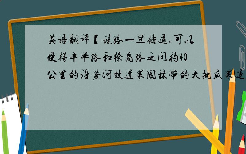 英语翻译【该路一旦修通,可以使得丰单路和徐商路之间约40公里的沿黄河故道果园林带的大批瓜果运往城镇,经济效益非常可观.】