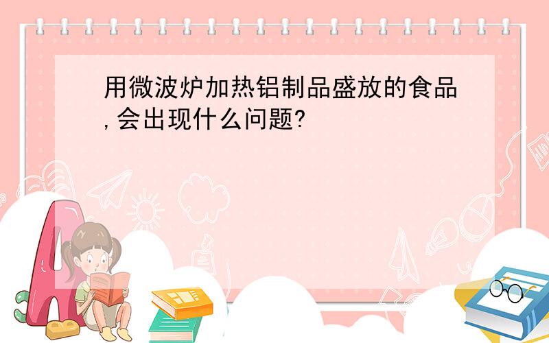 用微波炉加热铝制品盛放的食品,会出现什么问题?