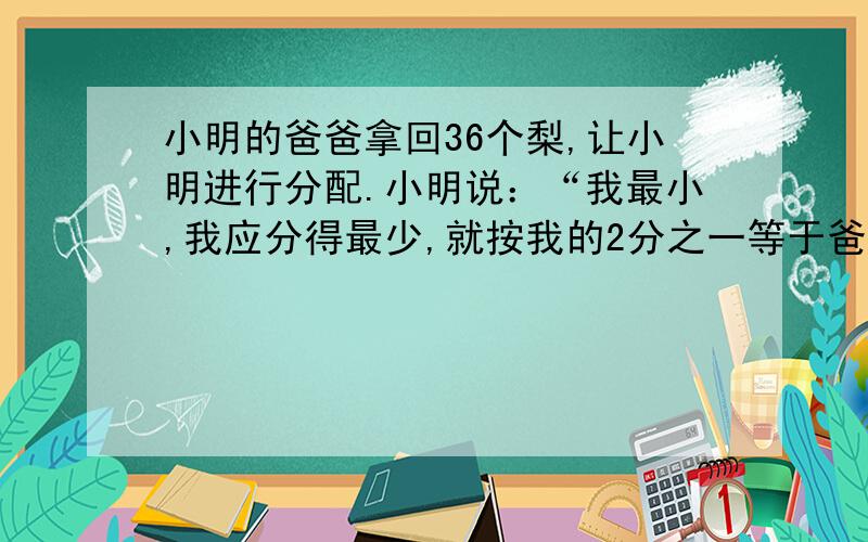 小明的爸爸拿回36个梨,让小明进行分配.小明说：“我最小,我应分得最少,就按我的2分之一等于爸爸的三分