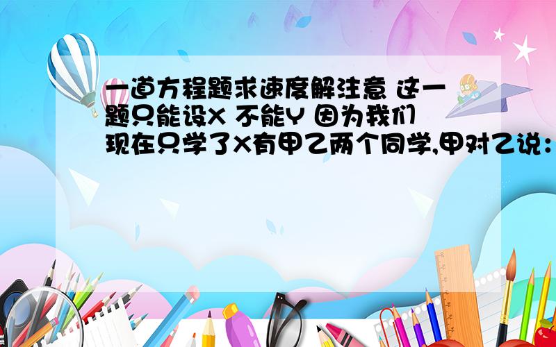 一道方程题求速度解注意 这一题只能设X 不能Y 因为我们现在只学了X有甲乙两个同学,甲对乙说：“把你的书给我一本,我们的