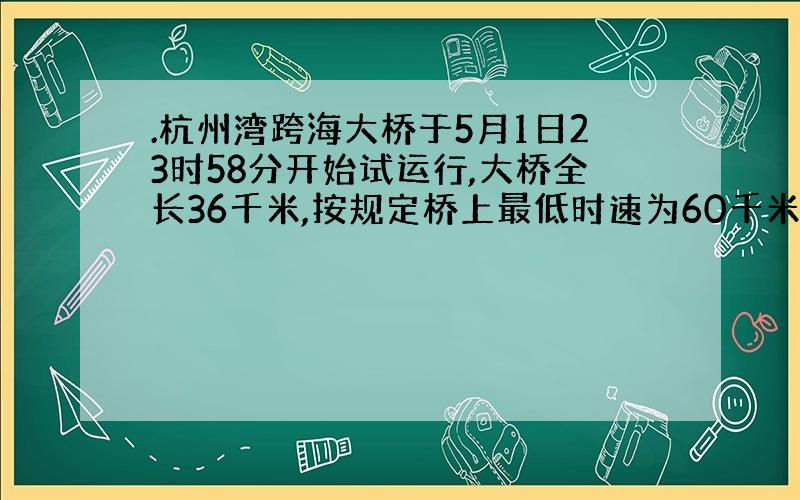 .杭州湾跨海大桥于5月1日23时58分开始试运行,大桥全长36千米,按规定桥上最低时速为60千米,最高时速为100千