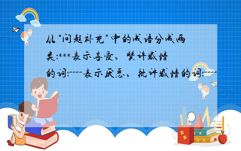 从“问题补充”中的成语分成两类：***表示喜爱、赞许感情的词：----表示厌恶、批评感情的词：----