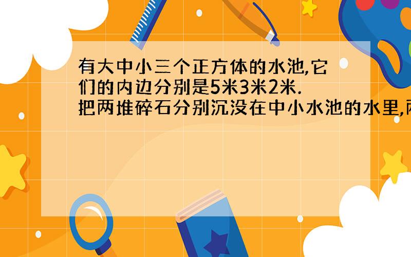 有大中小三个正方体的水池,它们的内边分别是5米3米2米.把两堆碎石分别沉没在中小水池的水里,两个水池的