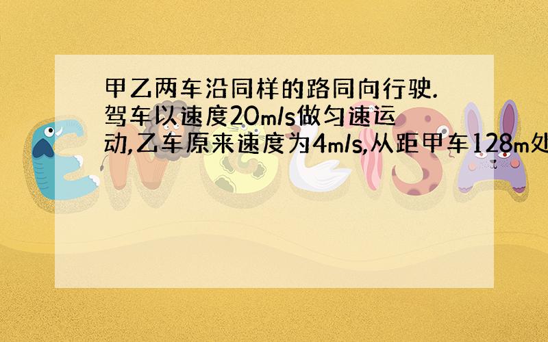 甲乙两车沿同样的路同向行驶.驾车以速度20m/s做匀速运动,乙车原来速度为4m/s,从距甲车128m处以大小为1m/（s